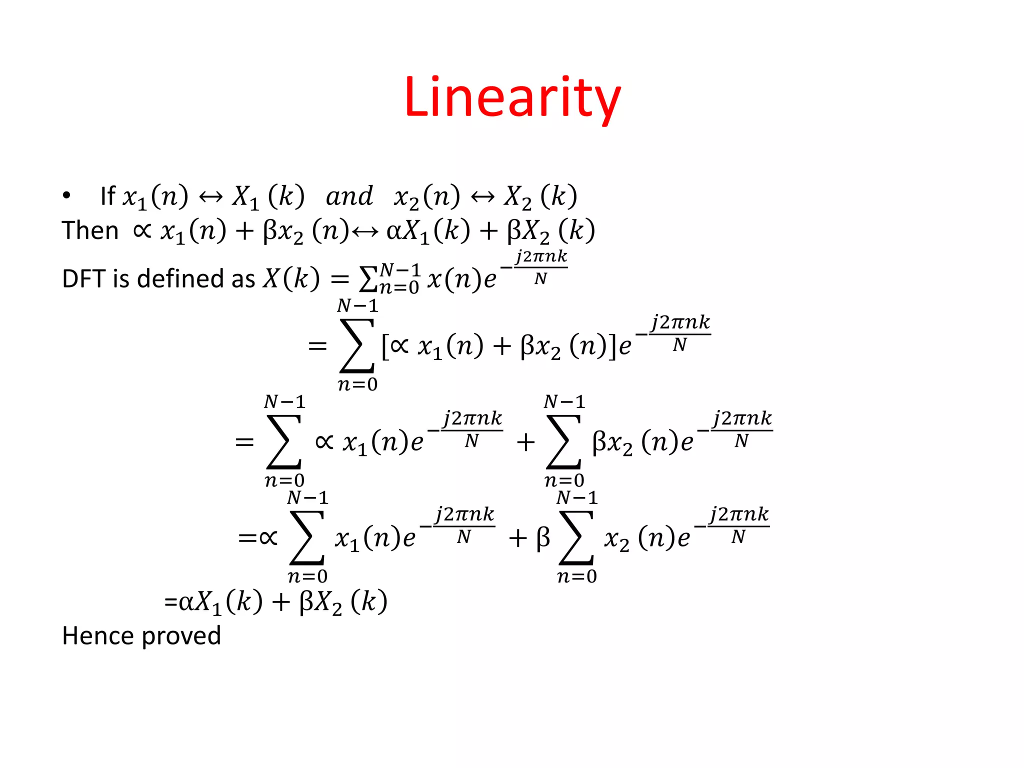 Linearity
• If 𝑥1 𝑛 ↔ 𝑋1 𝑘 𝑎𝑛𝑑 𝑥2 𝑛 ↔ 𝑋2 𝑘
Then ∝ 𝑥1 𝑛 + β𝑥2 𝑛 ↔ α𝑋1 𝑘 + β𝑋2 𝑘
DFT is defined as 𝑋 𝑘 = 𝑛=0
𝑁−1
𝑥(𝑛)𝑒−
𝑗2𝜋𝑛𝑘
𝑁
=
𝑛=0
𝑁−1
[∝ 𝑥1 𝑛 + β𝑥2 𝑛 ]𝑒−
𝑗2𝜋𝑛𝑘
𝑁
=
𝑛=0
𝑁−1
∝ 𝑥1 𝑛 𝑒−
𝑗2𝜋𝑛𝑘
𝑁 +
𝑛=0
𝑁−1
β𝑥2 𝑛 𝑒−
𝑗2𝜋𝑛𝑘
𝑁
=∝
𝑛=0
𝑁−1
𝑥1 𝑛 𝑒−
𝑗2𝜋𝑛𝑘
𝑁 + β
𝑛=0
𝑁−1
𝑥2 𝑛 𝑒−
𝑗2𝜋𝑛𝑘
𝑁
=α𝑋1 𝑘 + β𝑋2 𝑘
Hence proved
 
