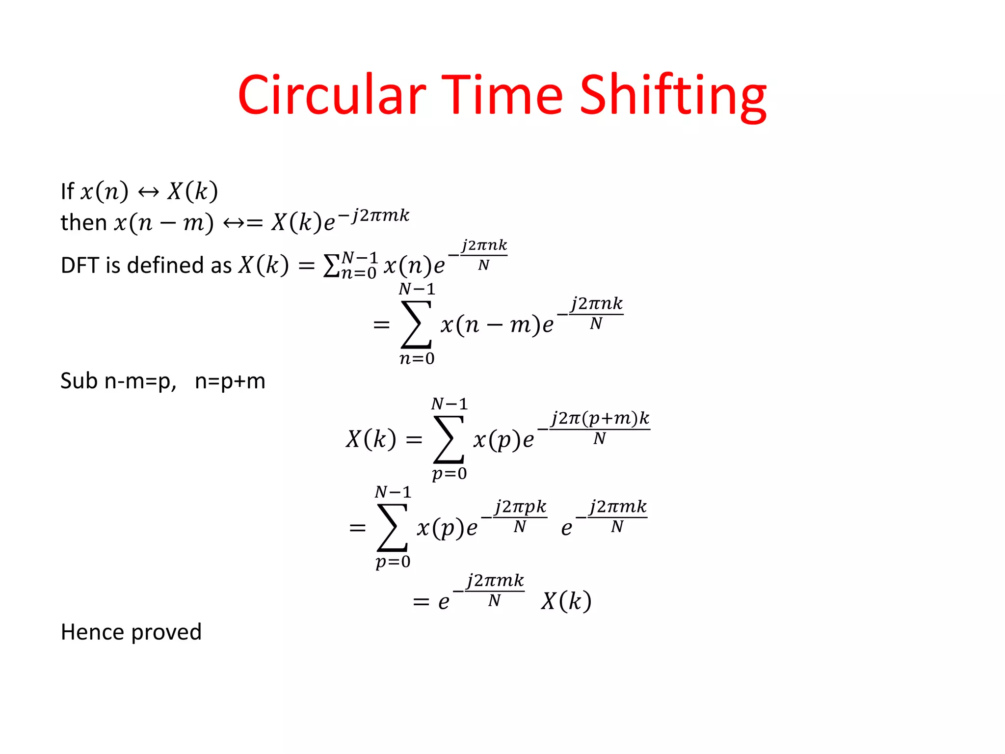 Circular Time Shifting
If 𝑥 𝑛 ↔ 𝑋 𝑘
then 𝑥(𝑛 − 𝑚) ↔= 𝑋 𝑘 𝑒−𝑗2𝜋𝑚𝑘
DFT is defined as 𝑋 𝑘 = 𝑛=0
𝑁−1
𝑥(𝑛)𝑒−
𝑗2𝜋𝑛𝑘
𝑁
=
𝑛=0
𝑁−1
𝑥(𝑛 − 𝑚)𝑒−
𝑗2𝜋𝑛𝑘
𝑁
Sub n-m=p, n=p+m
𝑋 𝑘 =
𝑝=0
𝑁−1
𝑥(𝑝)𝑒−
𝑗2𝜋(𝑝+𝑚)𝑘
𝑁
=
𝑝=0
𝑁−1
𝑥(𝑝)𝑒−
𝑗2𝜋𝑝𝑘
𝑁 𝑒−
𝑗2𝜋𝑚𝑘
𝑁
= 𝑒−
𝑗2𝜋𝑚𝑘
𝑁 𝑋 𝑘
Hence proved
 