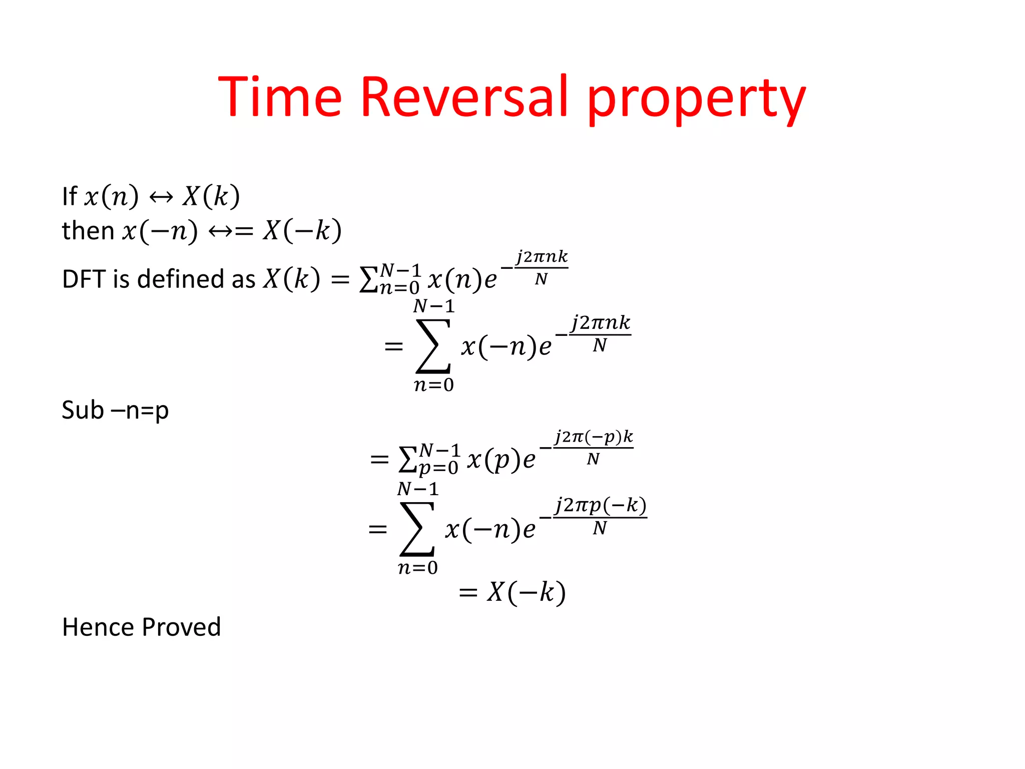 Time Reversal property
If 𝑥 𝑛 ↔ 𝑋 𝑘
then 𝑥(−𝑛) ↔= 𝑋 −𝑘
DFT is defined as 𝑋 𝑘 = 𝑛=0
𝑁−1
𝑥(𝑛)𝑒−
𝑗2𝜋𝑛𝑘
𝑁
=
𝑛=0
𝑁−1
𝑥(−𝑛)𝑒−
𝑗2𝜋𝑛𝑘
𝑁
Sub –n=p
= 𝑝=0
𝑁−1
𝑥(𝑝)𝑒−
𝑗2𝜋(−𝑝)𝑘
𝑁
=
𝑛=0
𝑁−1
𝑥(−𝑛)𝑒−
𝑗2𝜋𝑝(−𝑘)
𝑁
= 𝑋(−𝑘)
Hence Proved
 