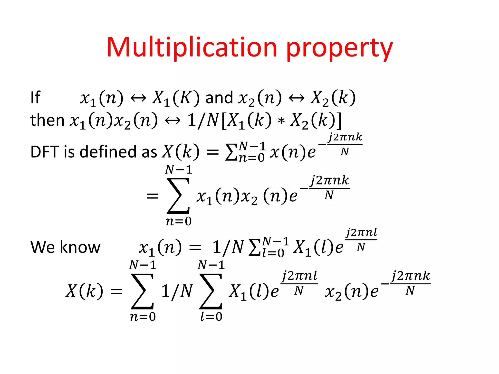 Multiplication property
If 𝑥1(𝑛) ↔ 𝑋1(𝐾) and 𝑥2 𝑛 ↔ 𝑋2 𝑘
then 𝑥1 𝑛 𝑥2 𝑛 ↔ 1/𝑁[𝑋1 𝑘 ∗ 𝑋2 𝑘 ]
DFT is defined as 𝑋 𝑘 = 𝑛=0
𝑁−1
𝑥(𝑛)𝑒−
𝑗2𝜋𝑛𝑘
𝑁
=
𝑛=0
𝑁−1
𝑥1 𝑛 𝑥2 𝑛 𝑒−
𝑗2𝜋𝑛𝑘
𝑁
We know 𝑥1 𝑛 = 1/𝑁 𝑙=0
𝑁−1
𝑋1 𝑙 𝑒
𝑗2𝜋𝑛𝑙
𝑁
𝑋 𝑘 =
𝑛=0
𝑁−1
1/𝑁
𝑙=0
𝑁−1
𝑋1 𝑙 𝑒
𝑗2𝜋𝑛𝑙
𝑁 𝑥2 𝑛 𝑒−
𝑗2𝜋𝑛𝑘
𝑁
 