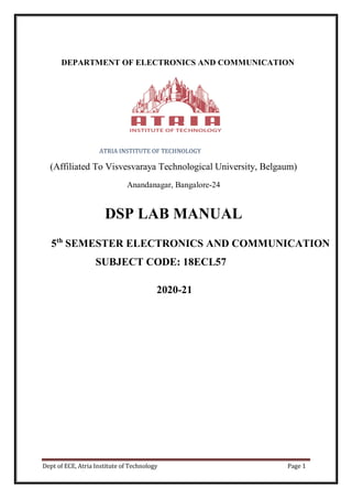 Dept of ECE, Atria Institute of Technology Page 1
DEPARTMENT OF ELECTRONICS AND COMMUNICATION
ATRIA INSTITUTE OF TECHNOLOGY
(Affiliated To Visvesvaraya Technological University, Belgaum)
Anandanagar, Bangalore-24
DSP LAB MANUAL
5th
SEMESTER ELECTRONICS AND COMMUNICATION
SUBJECT CODE: 18ECL57
2020-21
 
