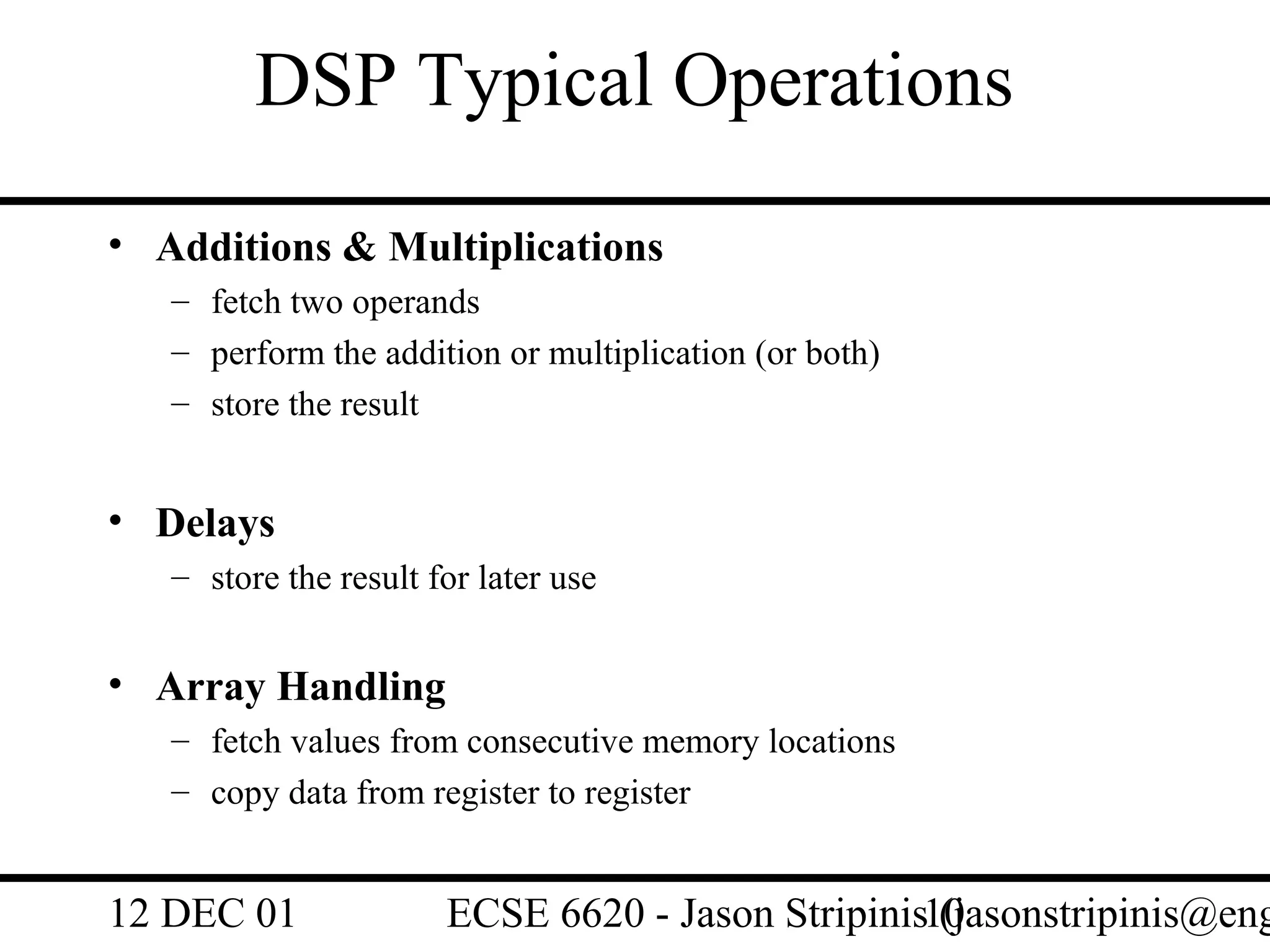DSP Typical Operations
• Additions & Multiplications
   – fetch two operands
   – perform the addition or multiplication (or both)
   – store the result


• Delays
   – store the result for later use


• Array Handling
   – fetch values from consecutive memory locations
   – copy data from register to register


12 DEC 01              ECSE 6620 - Jason Stripinis10
                                                   (jasonstripinis@eng
 
