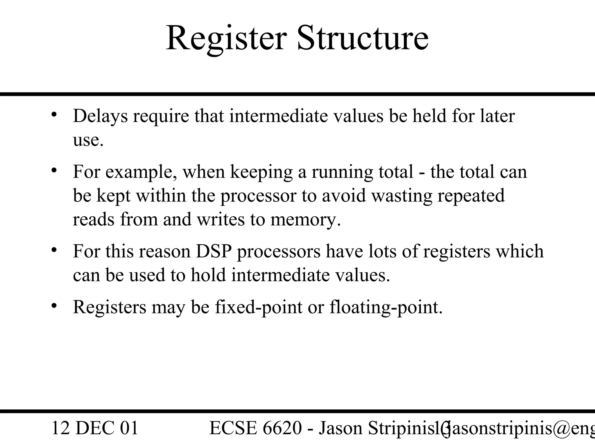 Register Structure
• Delays require that intermediate values be held for later
  use.
• For example, when keeping a running total - the total can
  be kept within the processor to avoid wasting repeated
  reads from and writes to memory.
• For this reason DSP processors have lots of registers which
  can be used to hold intermediate values.
• Registers may be fixed-point or floating-point.




12 DEC 01           ECSE 6620 - Jason Stripinis13
                                                (jasonstripinis@eng
 