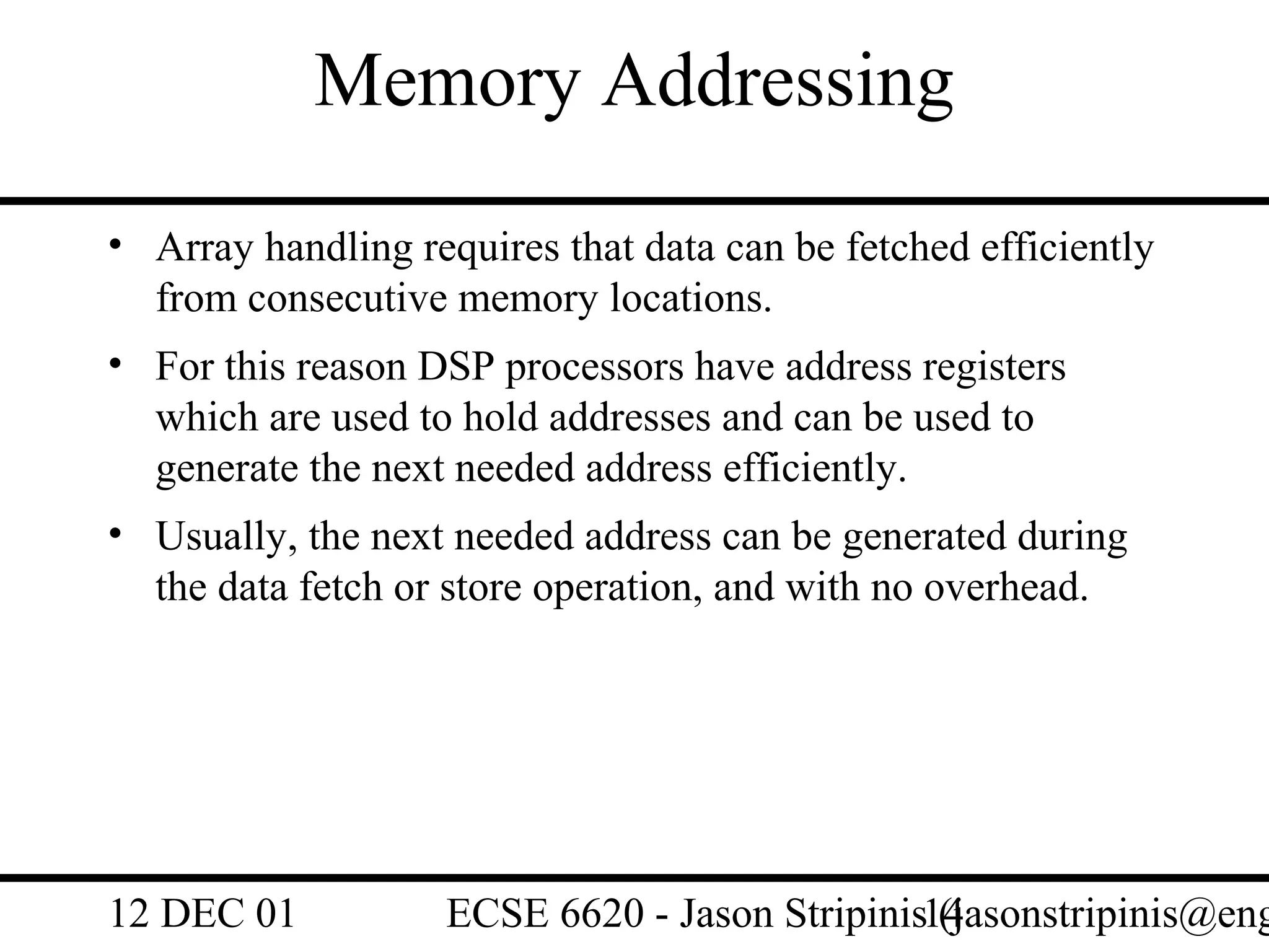 Memory Addressing
• Array handling requires that data can be fetched efficiently
  from consecutive memory locations.
• For this reason DSP processors have address registers
  which are used to hold addresses and can be used to
  generate the next needed address efficiently.
• Usually, the next needed address can be generated during
  the data fetch or store operation, and with no overhead.




12 DEC 01           ECSE 6620 - Jason Stripinis14
                                                (jasonstripinis@eng
 