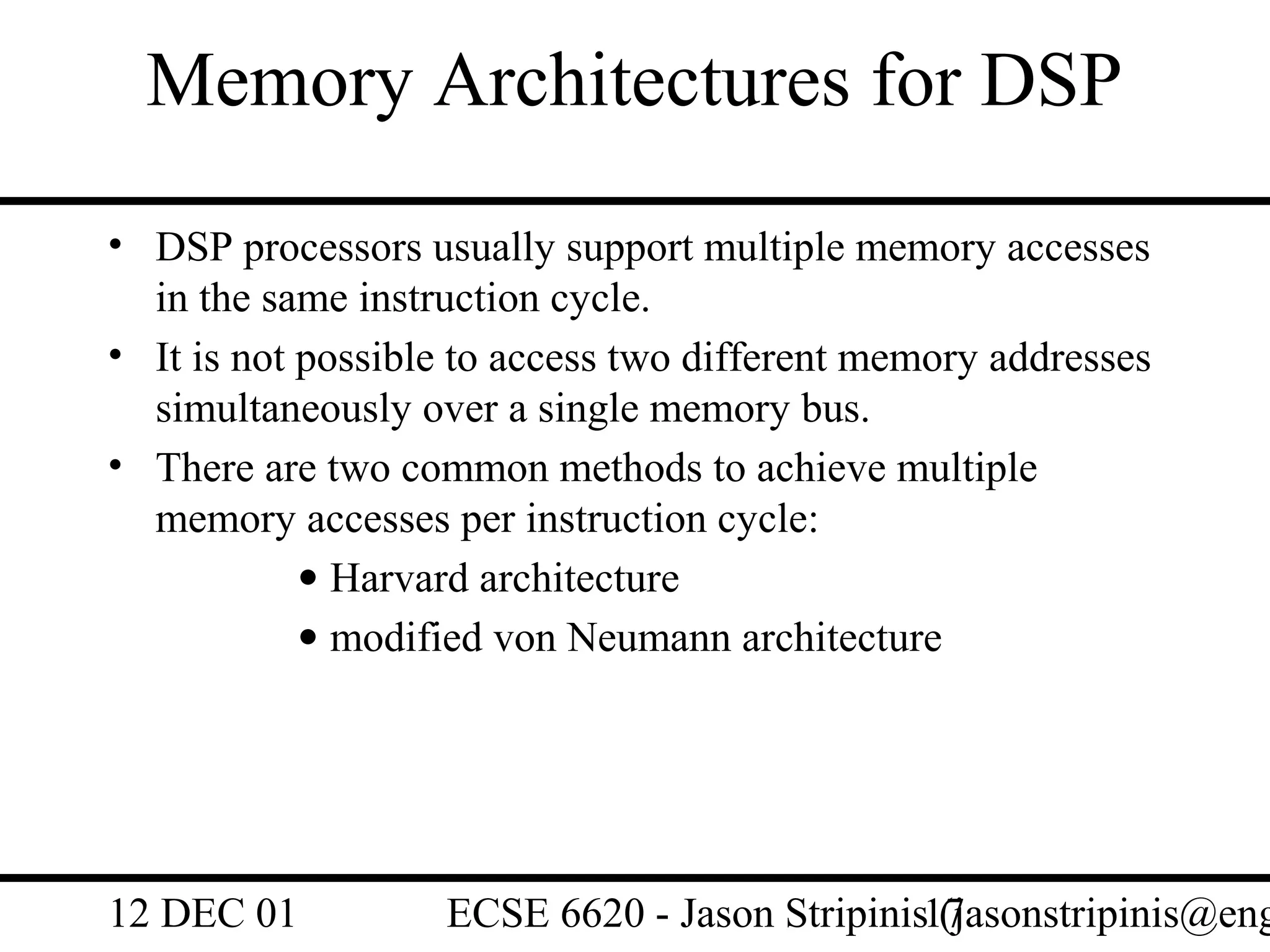 Memory Architectures for DSP
• DSP processors usually support multiple memory accesses
  in the same instruction cycle.
• It is not possible to access two different memory addresses
  simultaneously over a single memory bus.
• There are two common methods to achieve multiple
  memory accesses per instruction cycle:
            • Harvard architecture
            • modified von Neumann architecture




12 DEC 01          ECSE 6620 - Jason Stripinis17
                                               (jasonstripinis@eng
 