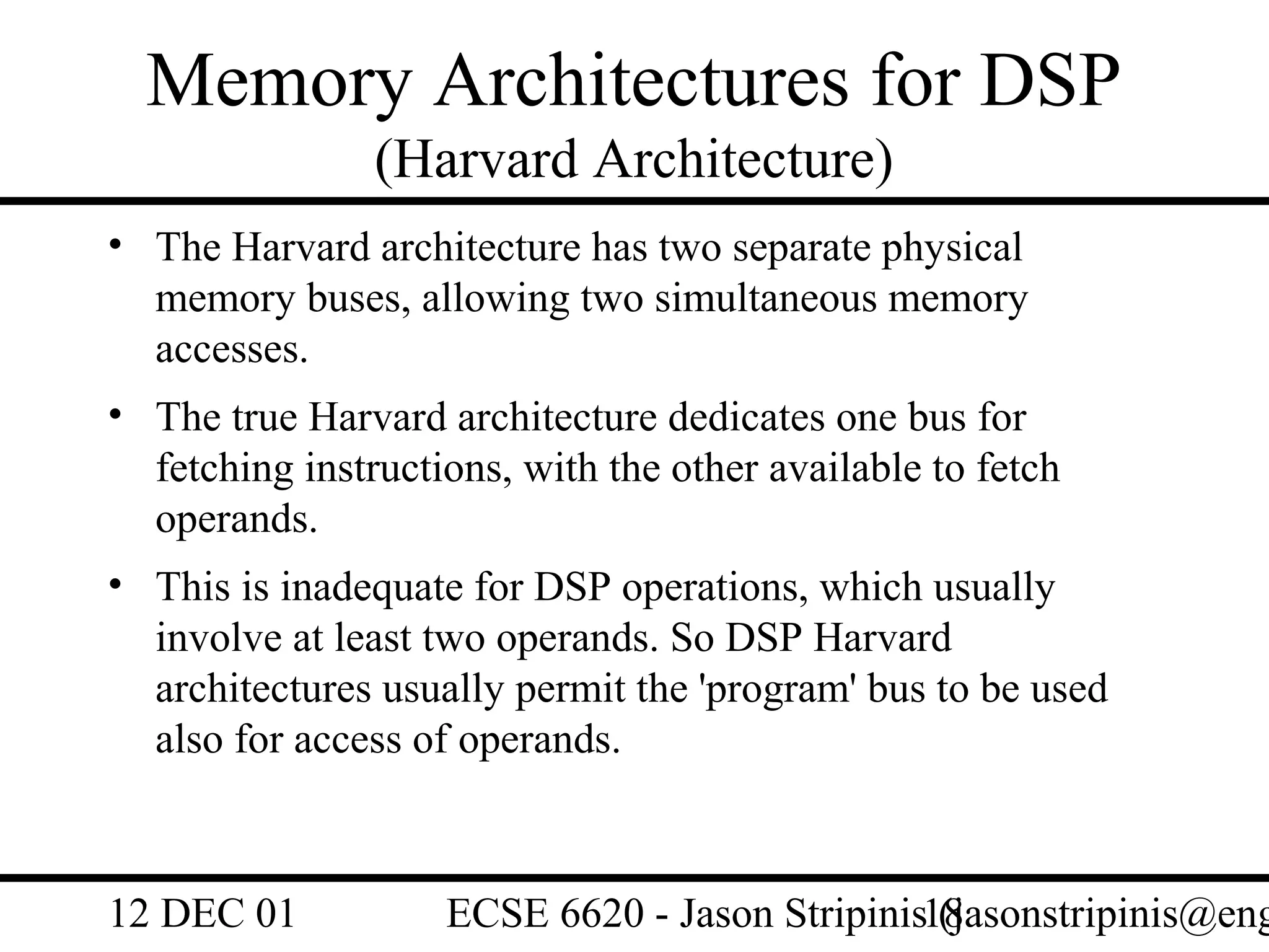 Memory Architectures for DSP
                (Harvard Architecture)
• The Harvard architecture has two separate physical
  memory buses, allowing two simultaneous memory
  accesses.
• The true Harvard architecture dedicates one bus for
  fetching instructions, with the other available to fetch
  operands.
• This is inadequate for DSP operations, which usually
  involve at least two operands. So DSP Harvard
  architectures usually permit the 'program' bus to be used
  also for access of operands.



12 DEC 01           ECSE 6620 - Jason Stripinis18
                                                (jasonstripinis@eng
 