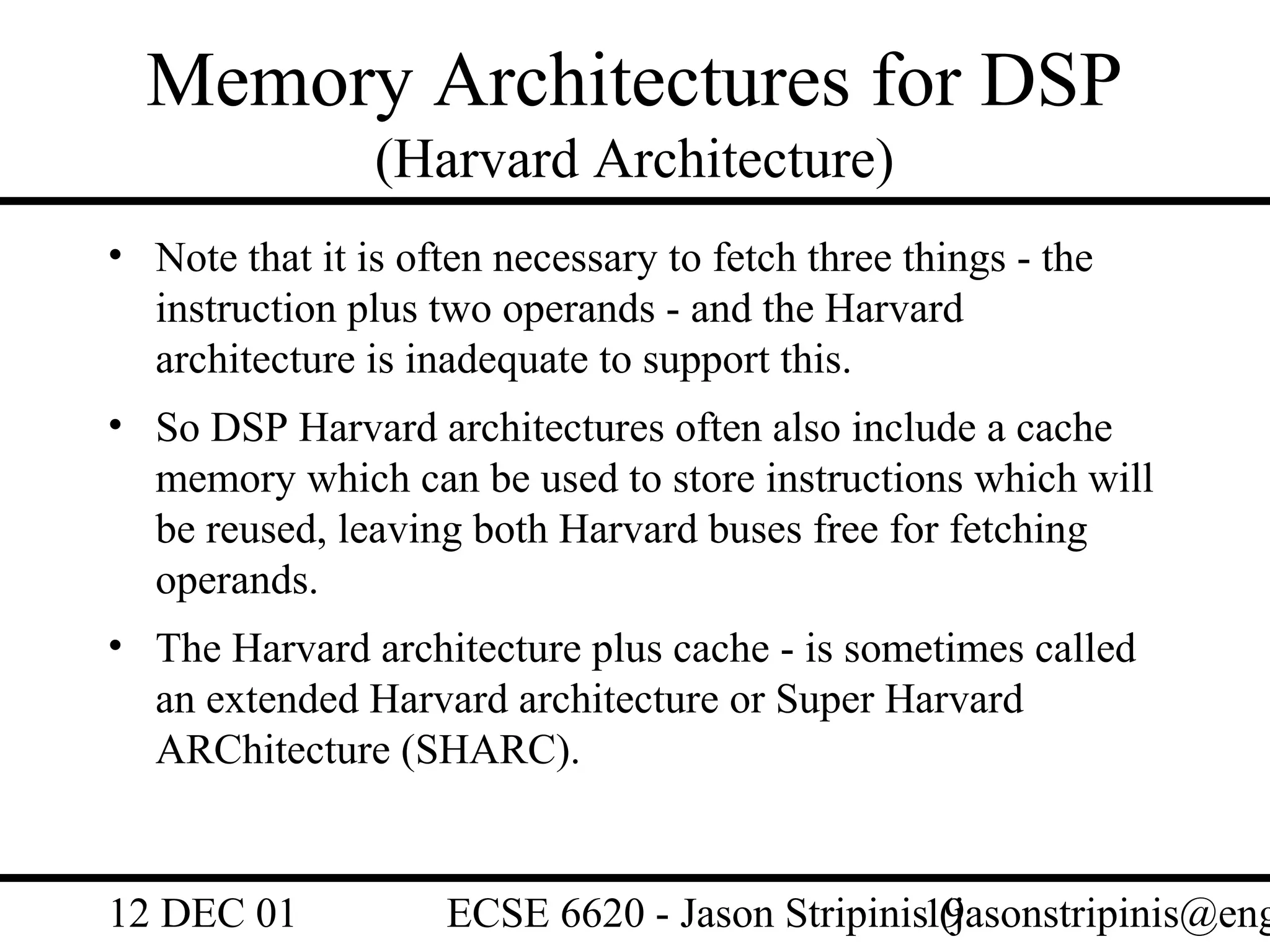 Memory Architectures for DSP
                (Harvard Architecture)
• Note that it is often necessary to fetch three things - the
  instruction plus two operands - and the Harvard
  architecture is inadequate to support this.
• So DSP Harvard architectures often also include a cache
  memory which can be used to store instructions which will
  be reused, leaving both Harvard buses free for fetching
  operands.
• The Harvard architecture plus cache - is sometimes called
  an extended Harvard architecture or Super Harvard
  ARChitecture (SHARC).


12 DEC 01           ECSE 6620 - Jason Stripinis19
                                                (jasonstripinis@eng
 