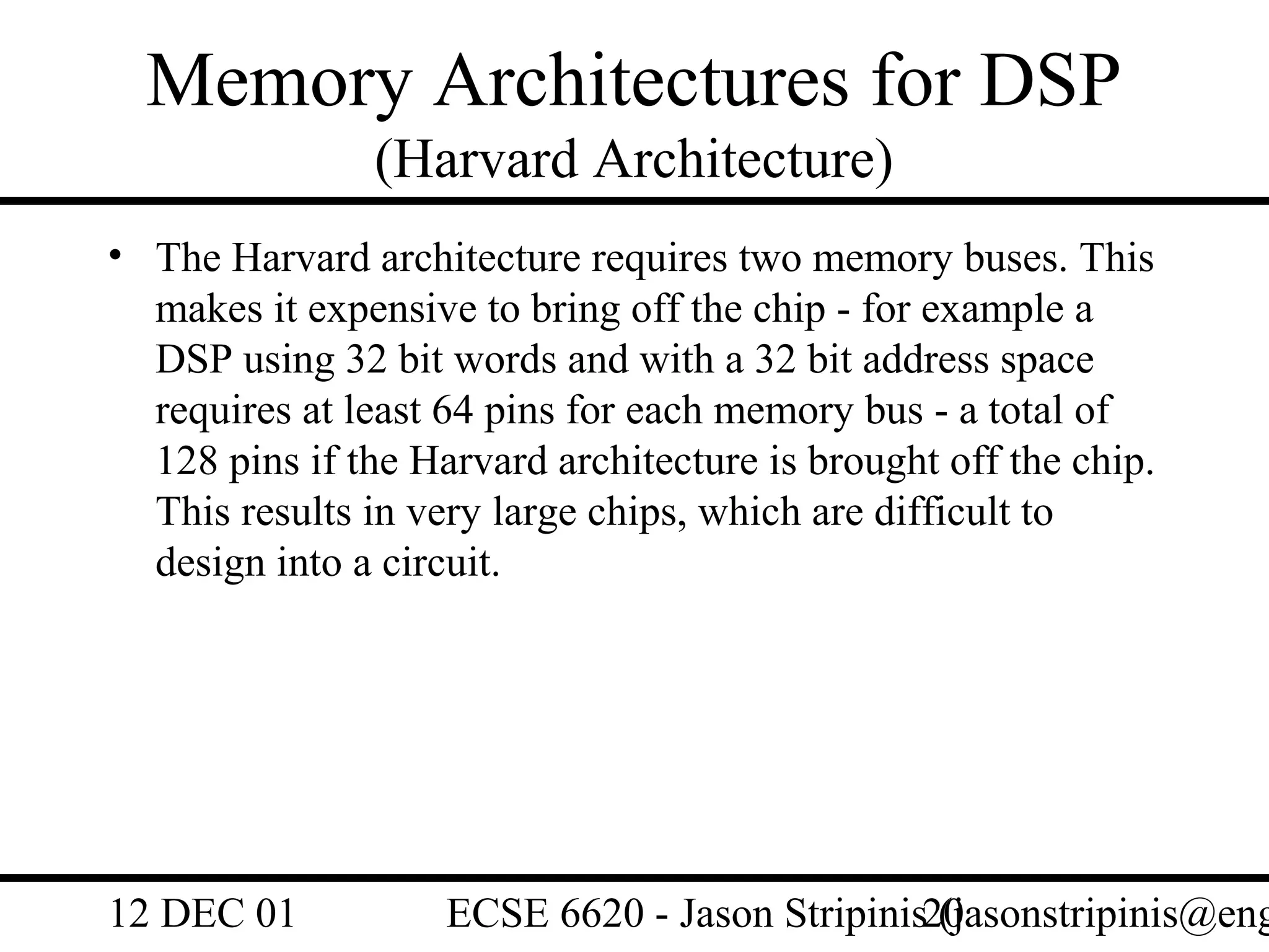 Memory Architectures for DSP
                (Harvard Architecture)
• The Harvard architecture requires two memory buses. This
  makes it expensive to bring off the chip - for example a
  DSP using 32 bit words and with a 32 bit address space
  requires at least 64 pins for each memory bus - a total of
  128 pins if the Harvard architecture is brought off the chip.
  This results in very large chips, which are difficult to
  design into a circuit.




12 DEC 01           ECSE 6620 - Jason Stripinis20
                                                (jasonstripinis@eng
 