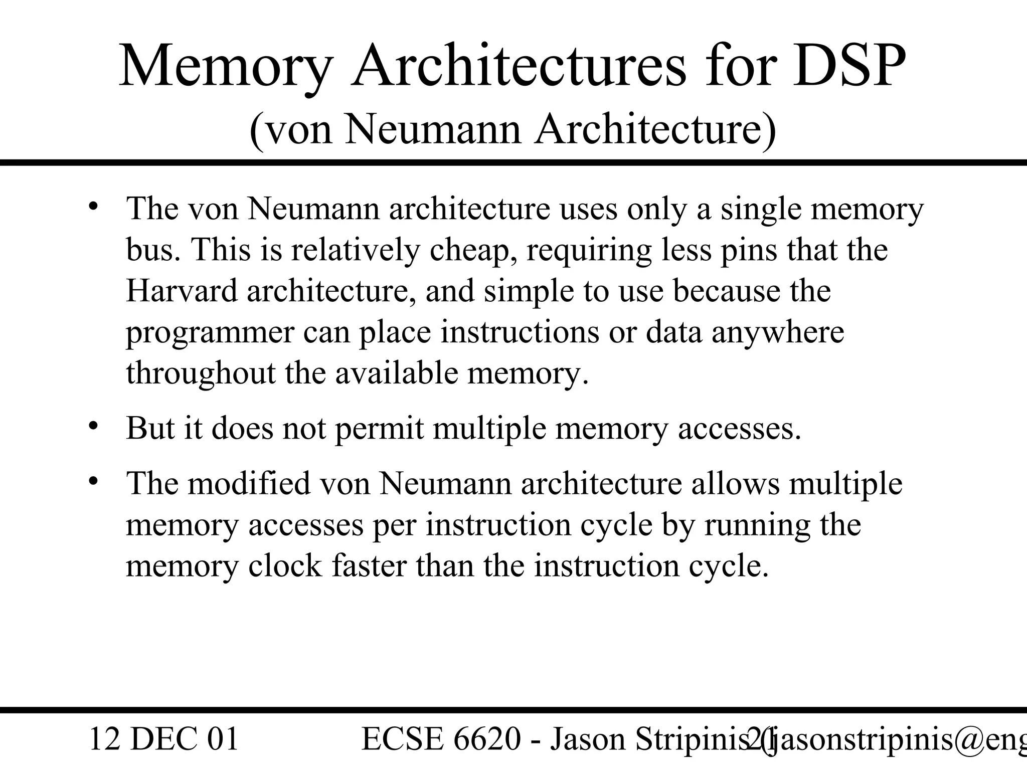 Memory Architectures for DSP
            (von Neumann Architecture)
• The von Neumann architecture uses only a single memory
  bus. This is relatively cheap, requiring less pins that the
  Harvard architecture, and simple to use because the
  programmer can place instructions or data anywhere
  throughout the available memory.
• But it does not permit multiple memory accesses.
• The modified von Neumann architecture allows multiple
  memory accesses per instruction cycle by running the
  memory clock faster than the instruction cycle.




12 DEC 01          ECSE 6620 - Jason Stripinis21
                                               (jasonstripinis@eng
 