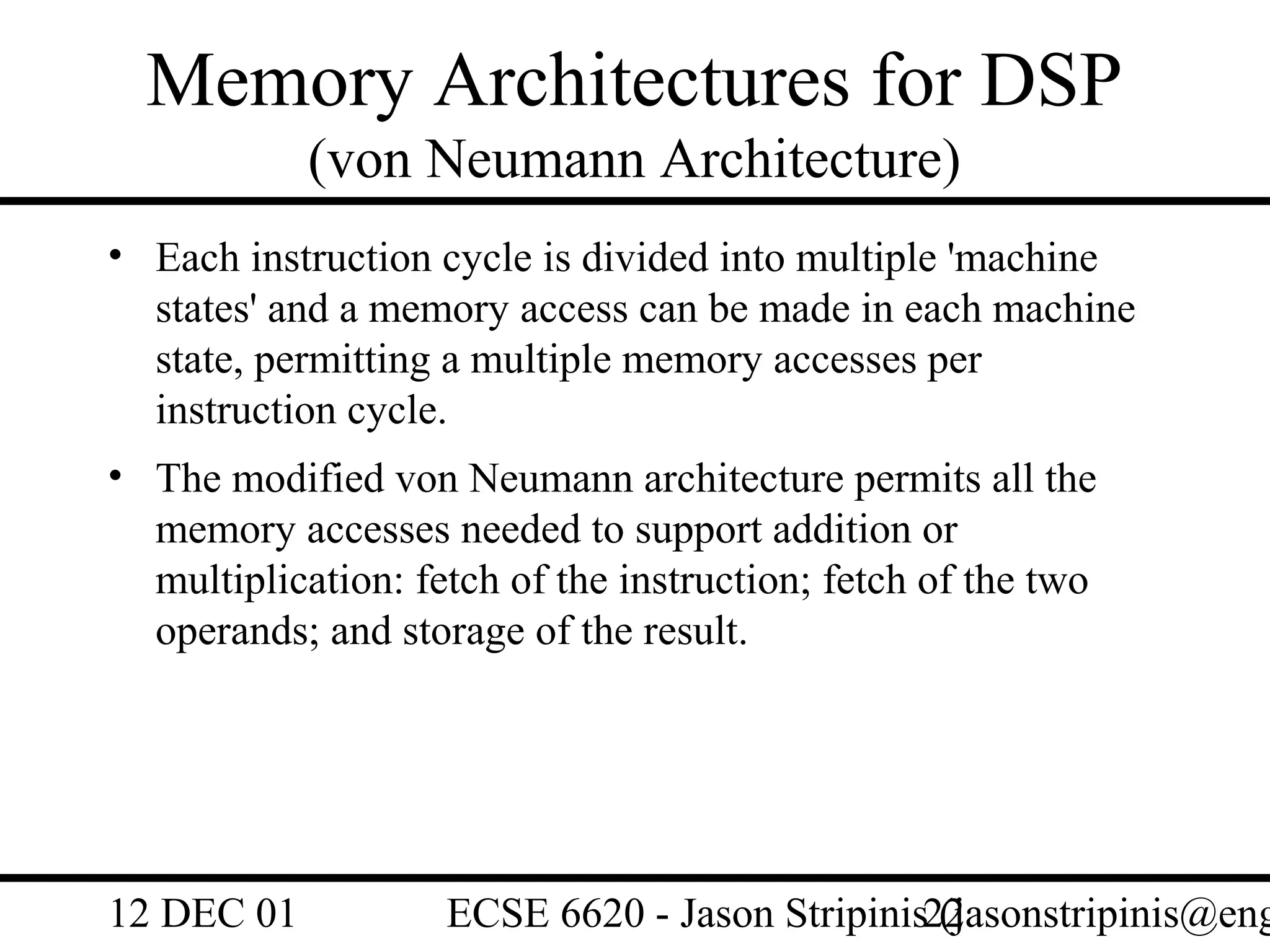 Memory Architectures for DSP
            (von Neumann Architecture)
• Each instruction cycle is divided into multiple 'machine
  states' and a memory access can be made in each machine
  state, permitting a multiple memory accesses per
  instruction cycle.
• The modified von Neumann architecture permits all the
  memory accesses needed to support addition or
  multiplication: fetch of the instruction; fetch of the two
  operands; and storage of the result.




12 DEC 01           ECSE 6620 - Jason Stripinis22
                                                (jasonstripinis@eng
 