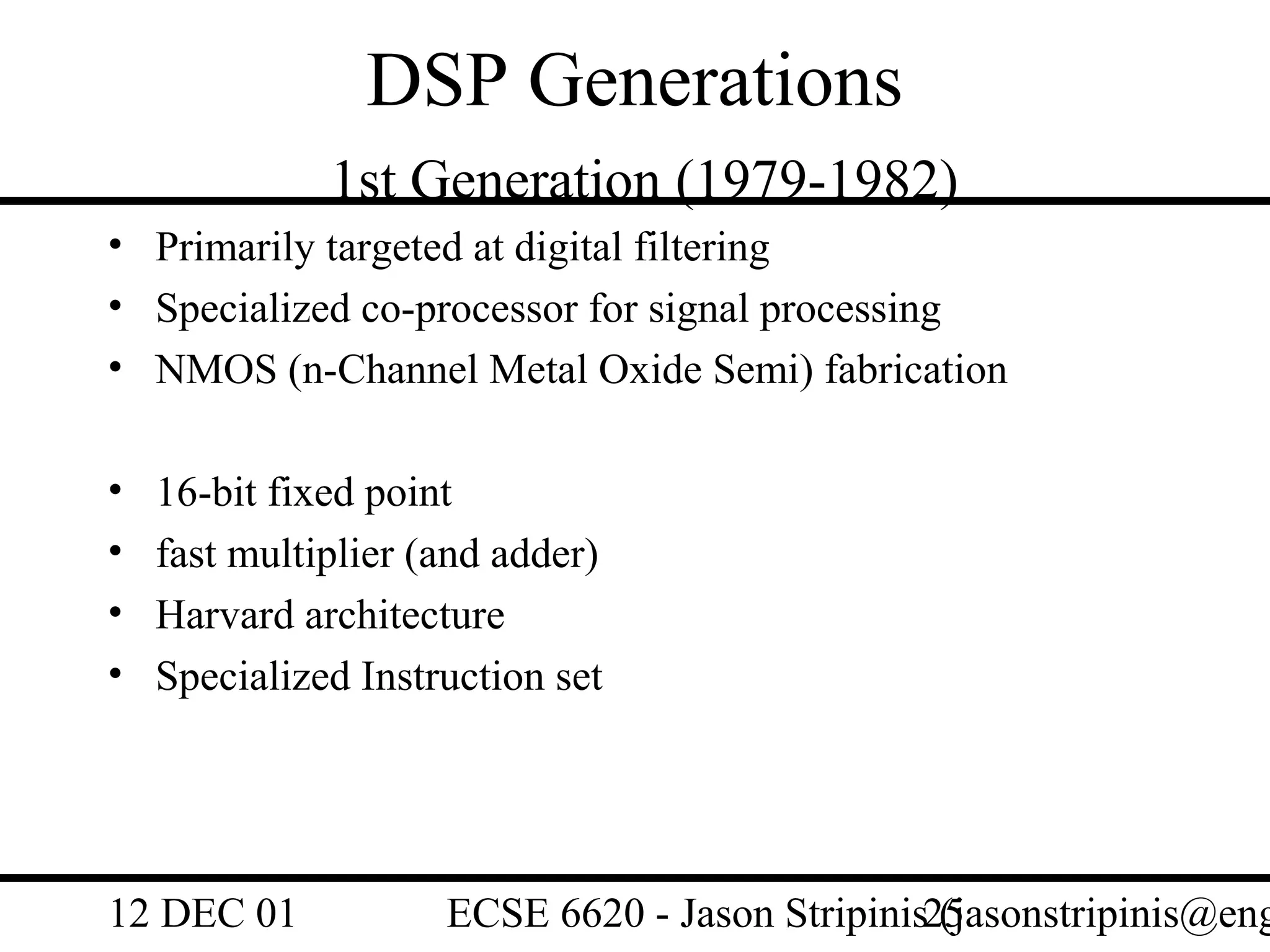 DSP Generations
              1st Generation (1979-1982)
• Primarily targeted at digital filtering
• Specialized co-processor for signal processing
• NMOS (n-Channel Metal Oxide Semi) fabrication

•   16-bit fixed point
•   fast multiplier (and adder)
•   Harvard architecture
•   Specialized Instruction set




12 DEC 01            ECSE 6620 - Jason Stripinis25
                                                 (jasonstripinis@eng
 
