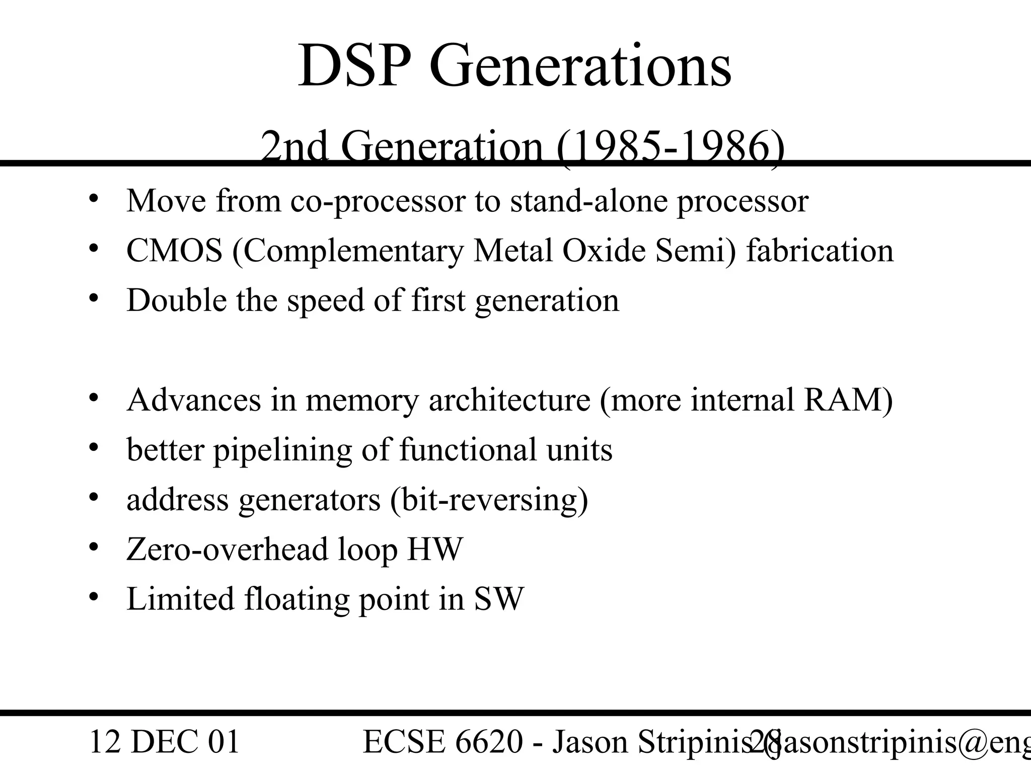 DSP Generations
            2nd Generation (1985-1986)
• Move from co-processor to stand-alone processor
• CMOS (Complementary Metal Oxide Semi) fabrication
• Double the speed of first generation

•   Advances in memory architecture (more internal RAM)
•   better pipelining of functional units
•   address generators (bit-reversing)
•   Zero-overhead loop HW
•   Limited floating point in SW



12 DEC 01          ECSE 6620 - Jason Stripinis28
                                               (jasonstripinis@eng
 