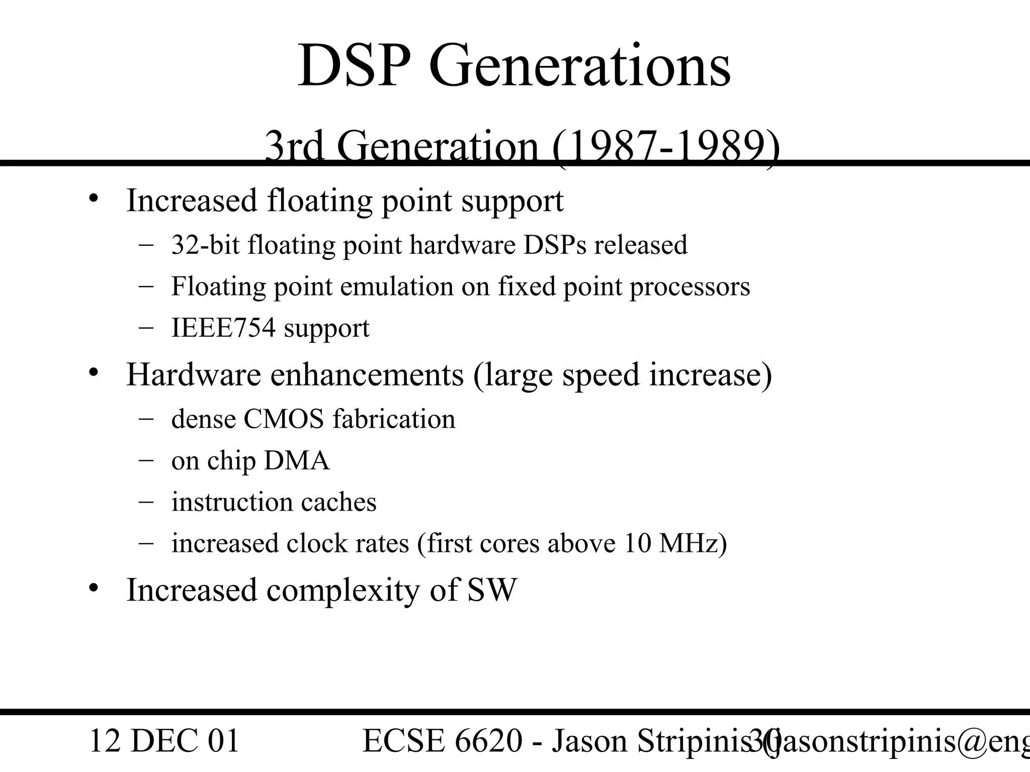 DSP Generations
              3rd Generation (1987-1989)
• Increased floating point support
   – 32-bit floating point hardware DSPs released
   – Floating point emulation on fixed point processors
   – IEEE754 support
• Hardware enhancements (large speed increase)
   –   dense CMOS fabrication
   –   on chip DMA
   –   instruction caches
   –   increased clock rates (first cores above 10 MHz)
• Increased complexity of SW



12 DEC 01              ECSE 6620 - Jason Stripinis30
                                                   (jasonstripinis@eng
 
