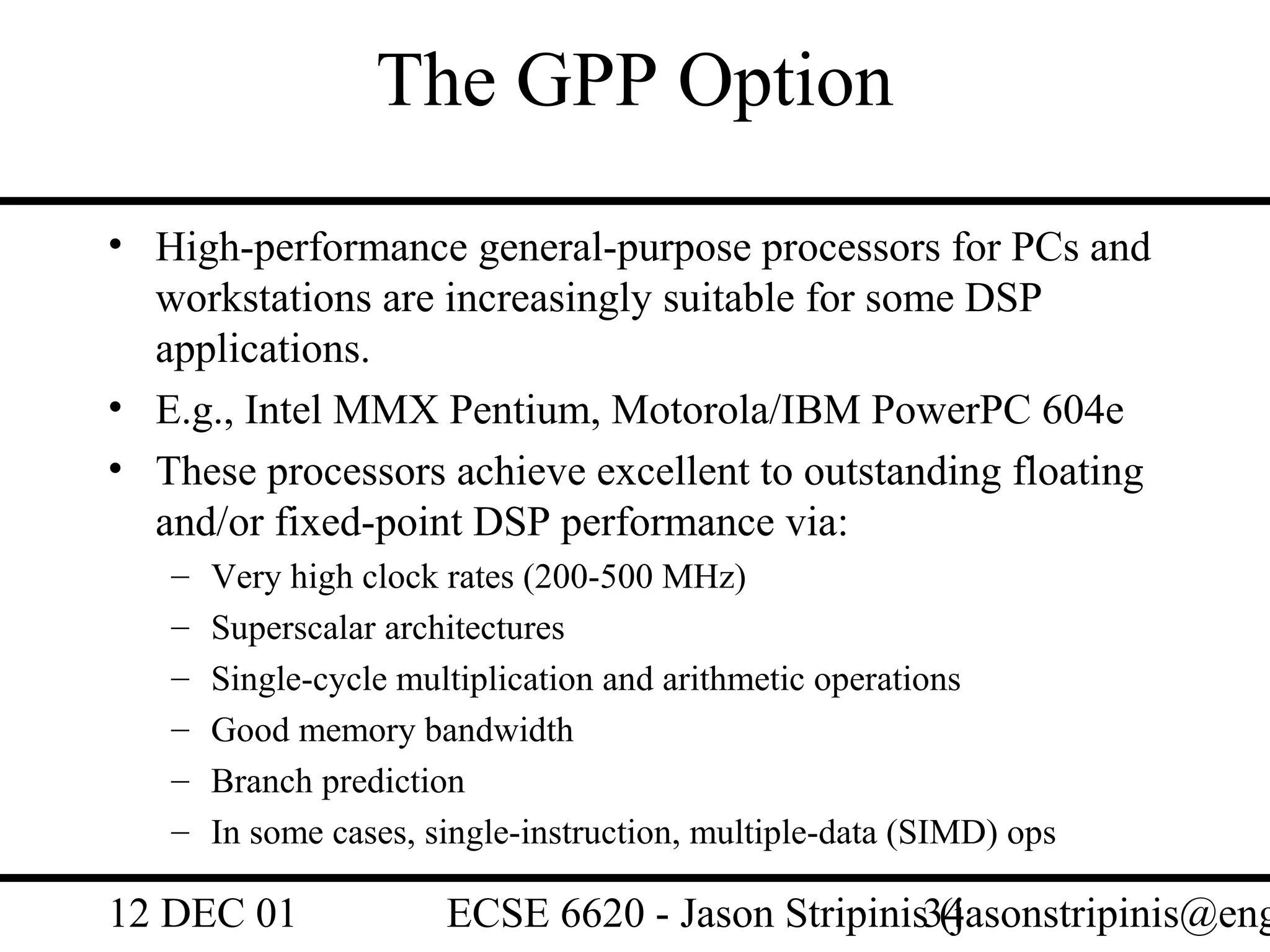 The GPP Option
• High-performance general-purpose processors for PCs and
  workstations are increasingly suitable for some DSP
  applications.
• E.g., Intel MMX Pentium, Motorola/IBM PowerPC 604e
• These processors achieve excellent to outstanding floating
  and/or fixed-point DSP performance via:
   –   Very high clock rates (200-500 MHz)
   –   Superscalar architectures
   –   Single-cycle multiplication and arithmetic operations
   –   Good memory bandwidth
   –   Branch prediction
   –   In some cases, single-instruction, multiple-data (SIMD) ops

12 DEC 01              ECSE 6620 - Jason Stripinis34
                                                   (jasonstripinis@eng
 