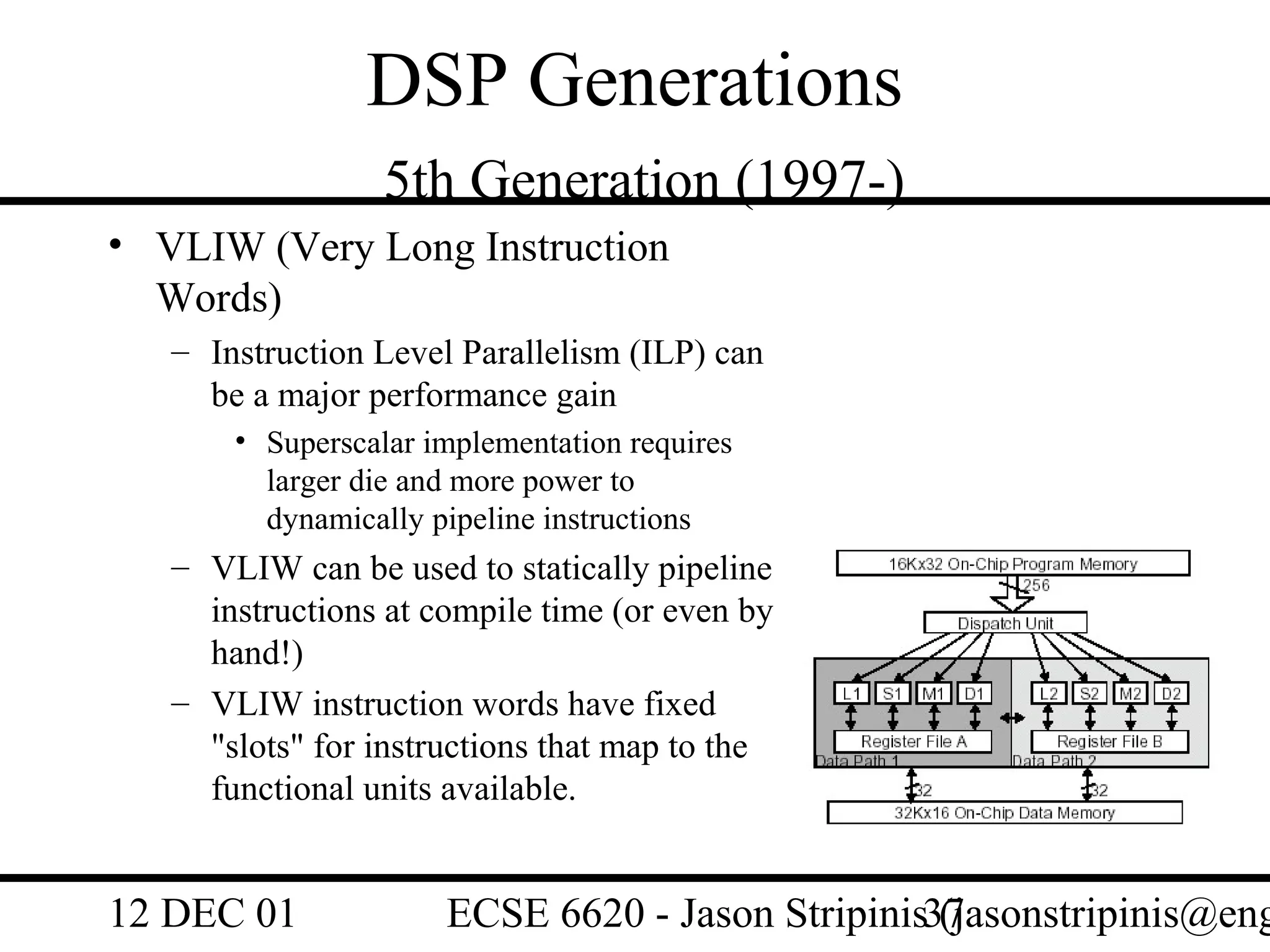 DSP Generations
                  5th Generation (1997-)
• VLIW (Very Long Instruction
  Words)
   – Instruction Level Parallelism (ILP) can
     be a major performance gain
       • Superscalar implementation requires
         larger die and more power to
         dynamically pipeline instructions
   – VLIW can be used to statically pipeline
     instructions at compile time (or even by
     hand!)
   – VLIW instruction words have fixed
     "slots" for instructions that map to the
     functional units available.


12 DEC 01             ECSE 6620 - Jason Stripinis37
                                                  (jasonstripinis@eng
 