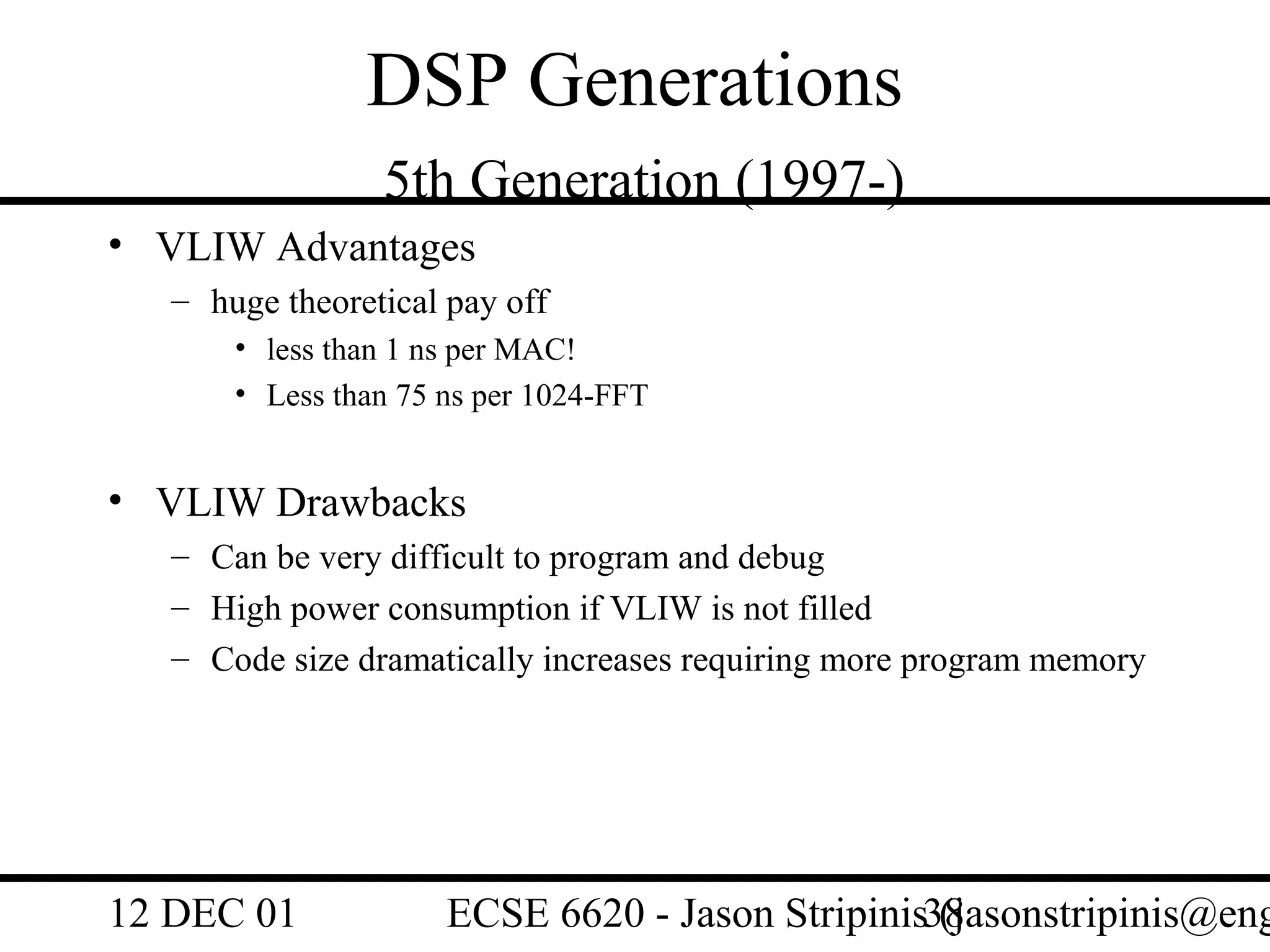 DSP Generations
                 5th Generation (1997-)
• VLIW Advantages
   – huge theoretical pay off
       • less than 1 ns per MAC!
       • Less than 75 ns per 1024-FFT


• VLIW Drawbacks
   – Can be very difficult to program and debug
   – High power consumption if VLIW is not filled
   – Code size dramatically increases requiring more program memory




12 DEC 01             ECSE 6620 - Jason Stripinis38
                                                  (jasonstripinis@eng
 