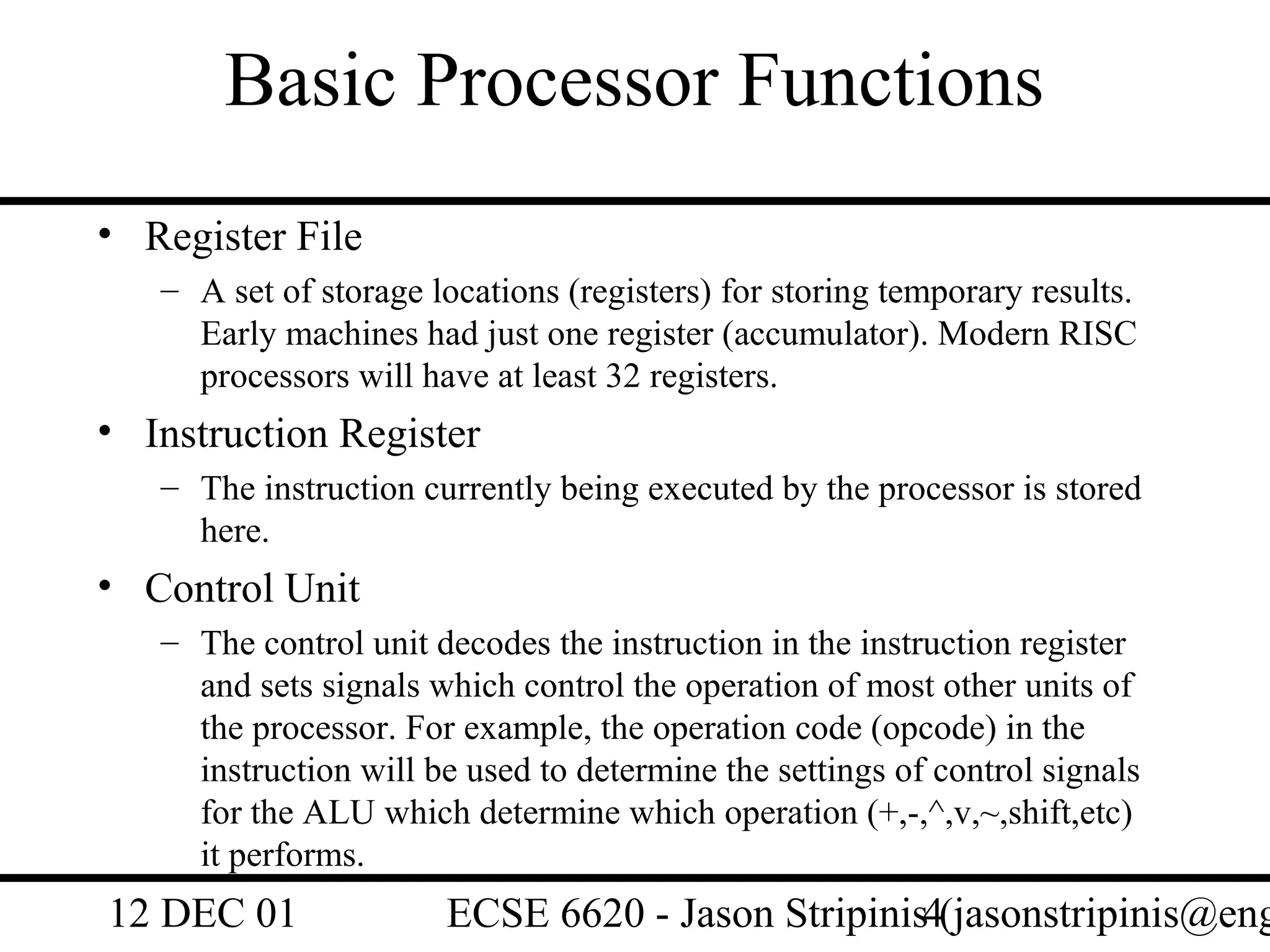 Basic Processor Functions
• Register File
   – A set of storage locations (registers) for storing temporary results.
     Early machines had just one register (accumulator). Modern RISC
     processors will have at least 32 registers.
• Instruction Register
   – The instruction currently being executed by the processor is stored
     here.
• Control Unit
   – The control unit decodes the instruction in the instruction register
     and sets signals which control the operation of most other units of
     the processor. For example, the operation code (opcode) in the
     instruction will be used to determine the settings of control signals
     for the ALU which determine which operation (+,-,^,v,~,shift,etc)
     it performs.
12 DEC 01              ECSE 6620 - Jason Stripinis4(jasonstripinis@eng
 