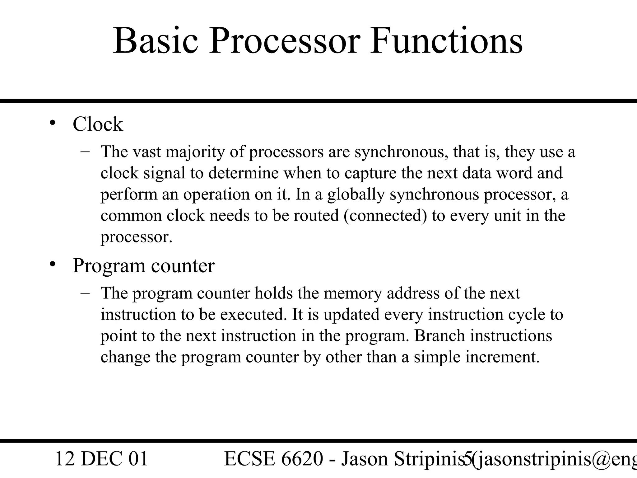 Basic Processor Functions
• Clock
   – The vast majority of processors are synchronous, that is, they use a
     clock signal to determine when to capture the next data word and
     perform an operation on it. In a globally synchronous processor, a
     common clock needs to be routed (connected) to every unit in the
     processor.
• Program counter
   – The program counter holds the memory address of the next
     instruction to be executed. It is updated every instruction cycle to
     point to the next instruction in the program. Branch instructions
     change the program counter by other than a simple increment.




12 DEC 01              ECSE 6620 - Jason Stripinis5(jasonstripinis@eng
 