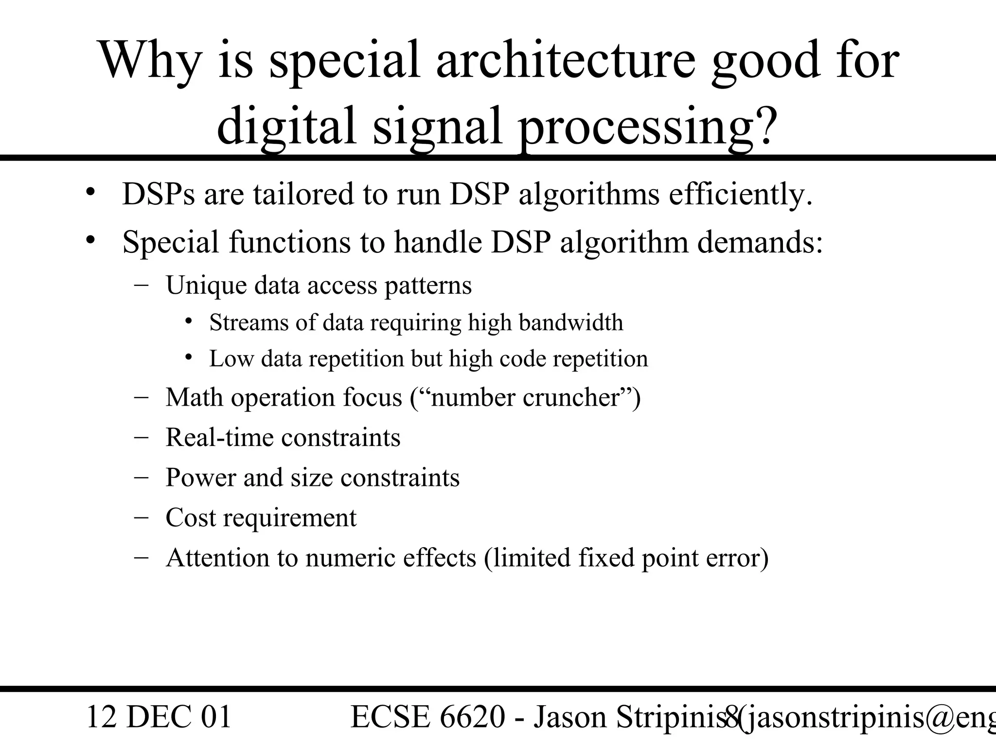 Why is special architecture good for
    digital signal processing?
• DSPs are tailored to run DSP algorithms efficiently.
• Special functions to handle DSP algorithm demands:
   – Unique data access patterns
        • Streams of data requiring high bandwidth
        • Low data repetition but high code repetition
   –   Math operation focus (“number cruncher”)
   –   Real-time constraints
   –   Power and size constraints
   –   Cost requirement
   –   Attention to numeric effects (limited fixed point error)




12 DEC 01               ECSE 6620 - Jason Stripinis8(jasonstripinis@eng
 