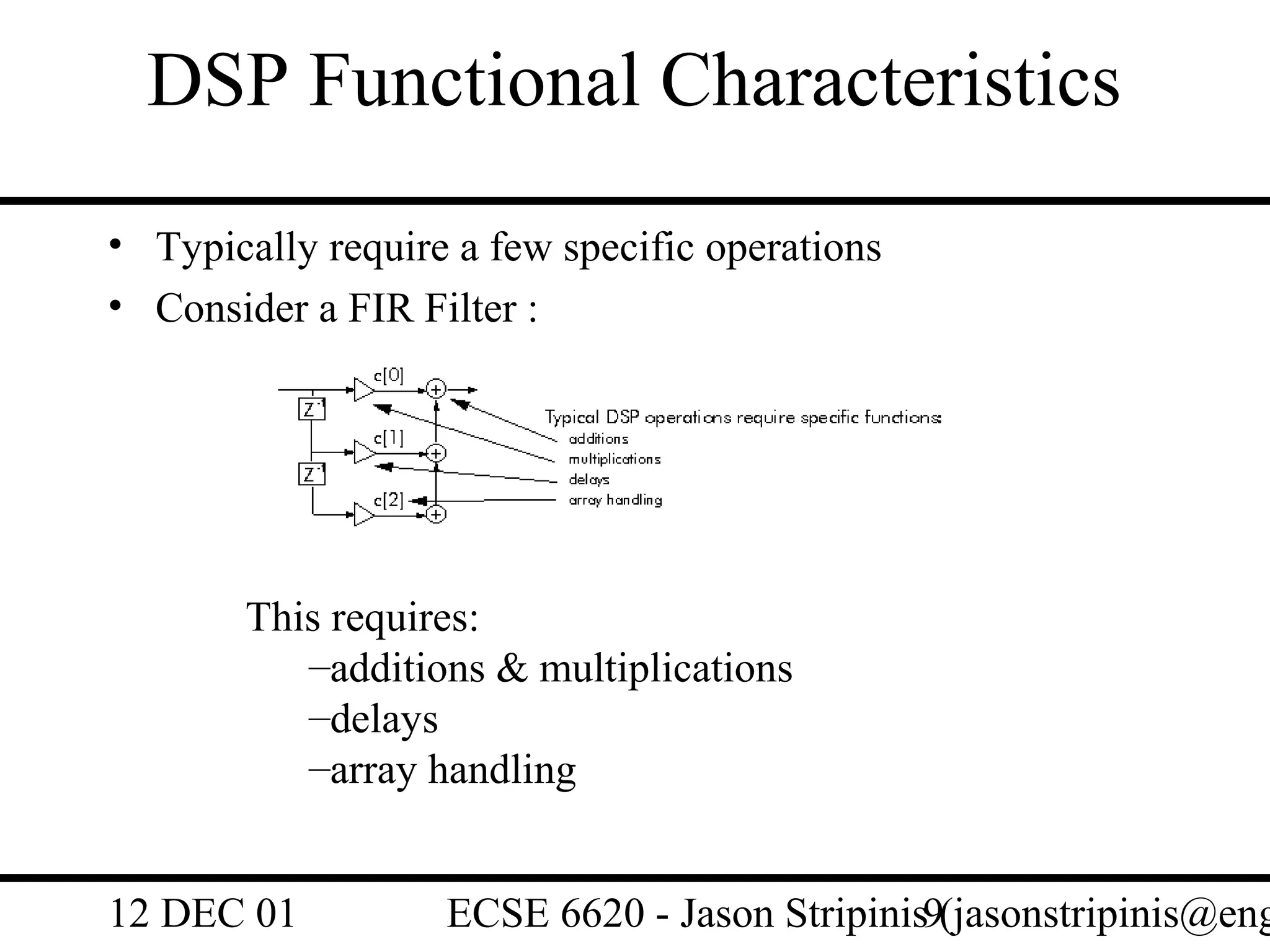 DSP Functional Characteristics
• Typically require a few specific operations
• Consider a FIR Filter :




       This requires:
          –additions & multiplications
          –delays
          –array handling


12 DEC 01          ECSE 6620 - Jason Stripinis9(jasonstripinis@eng
 