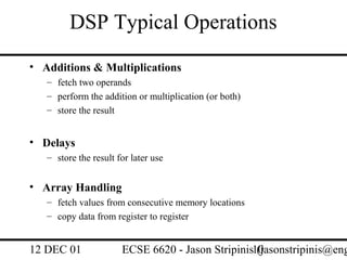 DSP Typical Operations
• Additions & Multiplications
   – fetch two operands
   – perform the addition or multiplication (or both)
   – store the result


• Delays
   – store the result for later use


• Array Handling
   – fetch values from consecutive memory locations
   – copy data from register to register


12 DEC 01              ECSE 6620 - Jason Stripinis10
                                                   (jasonstripinis@eng
 