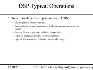 DSP Typical Operations
• To perform these basic operations most DSPs:
   – have a parallel multiply and add
   – have multiple memory accesses (to fetch two operands and store the
     result)
   – have sufficient registers to hold data temporarily
   – efficient address generation for array handling
   – special features such as delays or circular addressing




12 DEC 01              ECSE 6620 - Jason Stripinis11
                                                   (jasonstripinis@eng
 