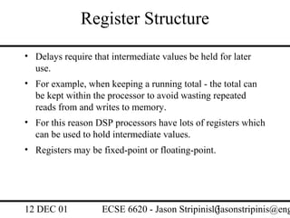 Register Structure
• Delays require that intermediate values be held for later
  use.
• For example, when keeping a running total - the total can
  be kept within the processor to avoid wasting repeated
  reads from and writes to memory.
• For this reason DSP processors have lots of registers which
  can be used to hold intermediate values.
• Registers may be fixed-point or floating-point.




12 DEC 01           ECSE 6620 - Jason Stripinis13
                                                (jasonstripinis@eng
 