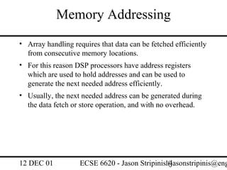 Memory Addressing
• Array handling requires that data can be fetched efficiently
  from consecutive memory locations.
• For this reason DSP processors have address registers
  which are used to hold addresses and can be used to
  generate the next needed address efficiently.
• Usually, the next needed address can be generated during
  the data fetch or store operation, and with no overhead.




12 DEC 01           ECSE 6620 - Jason Stripinis14
                                                (jasonstripinis@eng
 