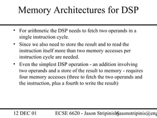 Memory Architectures for DSP
• For arithmetic the DSP needs to fetch two operands in a
  single instruction cycle.
• Since we also need to store the result and to read the
  instruction itself more than two memory accesses per
  instruction cycle are needed.
• Even the simplest DSP operation - an addition involving
  two operands and a store of the result to memory - requires
  four memory accesses (three to fetch the two operands and
  the instruction, plus a fourth to write the result)




12 DEC 01          ECSE 6620 - Jason Stripinis16
                                               (jasonstripinis@eng
 