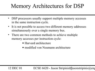 Memory Architectures for DSP
• DSP processors usually support multiple memory accesses
  in the same instruction cycle.
• It is not possible to access two different memory addresses
  simultaneously over a single memory bus.
• There are two common methods to achieve multiple
  memory accesses per instruction cycle:
            • Harvard architecture
            • modified von Neumann architecture




12 DEC 01          ECSE 6620 - Jason Stripinis17
                                               (jasonstripinis@eng
 