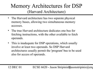 Memory Architectures for DSP
                (Harvard Architecture)
• The Harvard architecture has two separate physical
  memory buses, allowing two simultaneous memory
  accesses.
• The true Harvard architecture dedicates one bus for
  fetching instructions, with the other available to fetch
  operands.
• This is inadequate for DSP operations, which usually
  involve at least two operands. So DSP Harvard
  architectures usually permit the 'program' bus to be used
  also for access of operands.



12 DEC 01           ECSE 6620 - Jason Stripinis18
                                                (jasonstripinis@eng
 
