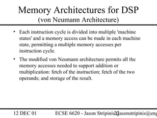 Memory Architectures for DSP
            (von Neumann Architecture)
• Each instruction cycle is divided into multiple 'machine
  states' and a memory access can be made in each machine
  state, permitting a multiple memory accesses per
  instruction cycle.
• The modified von Neumann architecture permits all the
  memory accesses needed to support addition or
  multiplication: fetch of the instruction; fetch of the two
  operands; and storage of the result.




12 DEC 01           ECSE 6620 - Jason Stripinis22
                                                (jasonstripinis@eng
 