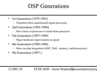DSP Generations
• 1st Generation (1979-1982)
   – Transition from experimental signal processors
• 2nd Generation (1985-1986)
   – Move from co-processor to stand-alone processor
• 3rd Generation (1987-1989)
   – Major hardware improvements to speed
• 4th Generation (1990-1996)
   – More on-chip integration (ADC, DAC, memory, multi-processor)
• 5th Generation (1997-)




12 DEC 01            ECSE 6620 - Jason Stripinis24
                                                 (jasonstripinis@eng
 