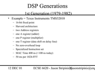 DSP Generations
               1st Generation (1979-1982)
• Example = Texas Instruments TMS32010
   –   16-bit fixed point
   –   Harvard architecture
   –   two Address registers
   –   one A register (adder)
   –   one P register (multiplier)
   –   one T register (data shift on delay line)
   –   No zero-overhead loop
   –   Specialized Instruction set
   –   MAC Time 400 ns (<100 ns today)
   –   50 ms per 1024-FFT



12 DEC 01               ECSE 6620 - Jason Stripinis26
                                                    (jasonstripinis@eng
 