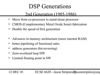 DSP Generations
            2nd Generation (1985-1986)
• Move from co-processor to stand-alone processor
• CMOS (Complementary Metal Oxide Semi) fabrication
• Double the speed of first generation

•   Advances in memory architecture (more internal RAM)
•   better pipelining of functional units
•   address generators (bit-reversing)
•   Zero-overhead loop HW
•   Limited floating point in SW



12 DEC 01          ECSE 6620 - Jason Stripinis28
                                               (jasonstripinis@eng
 