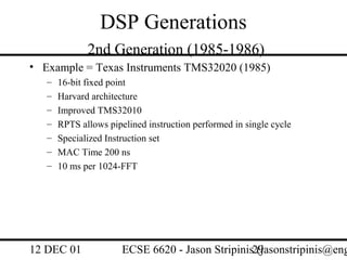 DSP Generations
              2nd Generation (1985-1986)
• Example = Texas Instruments TMS32020 (1985)
   –   16-bit fixed point
   –   Harvard architecture
   –   Improved TMS32010
   –   RPTS allows pipelined instruction performed in single cycle
   –   Specialized Instruction set
   –   MAC Time 200 ns
   –   10 ms per 1024-FFT




12 DEC 01              ECSE 6620 - Jason Stripinis29
                                                   (jasonstripinis@eng
 
