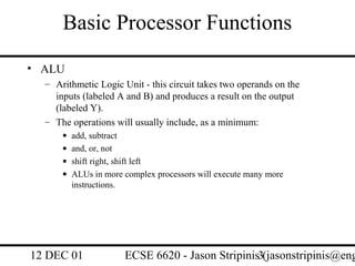 Basic Processor Functions
• ALU
  – Arithmetic Logic Unit - this circuit takes two operands on the
    inputs (labeled A and B) and produces a result on the output
    (labeled Y).
  – The operations will usually include, as a minimum:
      •   add, subtract
      •   and, or, not
      •   shift right, shift left
      •   ALUs in more complex processors will execute many more
          instructions.




12 DEC 01              ECSE 6620 - Jason Stripinis3(jasonstripinis@eng
 