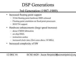 DSP Generations
              3rd Generation (1987-1989)
• Increased floating point support
   – 32-bit floating point hardware DSPs released
   – Floating point emulation on fixed point processors
   – IEEE754 support
• Hardware enhancements (large speed increase)
   –   dense CMOS fabrication
   –   on chip DMA
   –   instruction caches
   –   increased clock rates (first cores above 10 MHz)
• Increased complexity of SW



12 DEC 01              ECSE 6620 - Jason Stripinis30
                                                   (jasonstripinis@eng
 