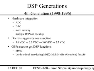 DSP Generations
              4th Generation (1990-1996)
• Hardware integration
   –   ADC
   –   DAC
   –   more memory
   –   multiple DSPs on one chip
• Decreasing power consumption
   – 5.0 VDC → 3.3 VDC → 3.0 VDC → 2.7 VDC
• GPPs start to get DSP functions
   – SIMD
   – Leads to Intel introducing MMX (MultiMedia eXtensions) for x86




12 DEC 01             ECSE 6620 - Jason Stripinis32
                                                  (jasonstripinis@eng
 