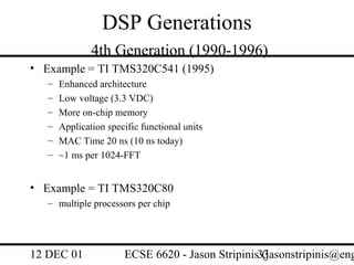 DSP Generations
               4th Generation (1990-1996)
• Example = TI TMS320C541 (1995)
   –   Enhanced architecture
   –   Low voltage (3.3 VDC)
   –   More on-chip memory
   –   Application specific functional units
   –   MAC Time 20 ns (10 ns today)
   –   ~1 ms per 1024-FFT


• Example = TI TMS320C80
   – multiple processors per chip




12 DEC 01              ECSE 6620 - Jason Stripinis33
                                                   (jasonstripinis@eng
 