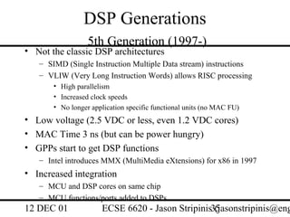 DSP Generations
                  5th Generation (1997-)
• Not the classic DSP architectures
   – SIMD (Single Instruction Multiple Data stream) instructions
   – VLIW (Very Long Instruction Words) allows RISC processing
       • High parallelism
       • Increased clock speeds
       • No longer application specific functional units (no MAC FU)
• Low voltage (2.5 VDC or less, even 1.2 VDC cores)
• MAC Time 3 ns (but can be power hungry)
• GPPs start to get DSP functions
   – Intel introduces MMX (MultiMedia eXtensions) for x86 in 1997
• Increased integration
   – MCU and DSP cores on same chip
   – MCU functions/ports added to DSPs
12 DEC 01             ECSE 6620 - Jason Stripinis35
                                                  (jasonstripinis@eng
 