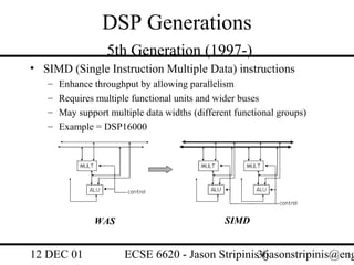 DSP Generations
                   5th Generation (1997-)
• SIMD (Single Instruction Multiple Data) instructions
   –   Enhance throughput by allowing parallelism
   –   Requires multiple functional units and wider buses
   –   May support multiple data widths (different functional groups)
   –   Example = DSP16000




               WAS                              SIMD


12 DEC 01              ECSE 6620 - Jason Stripinis36
                                                   (jasonstripinis@eng
 