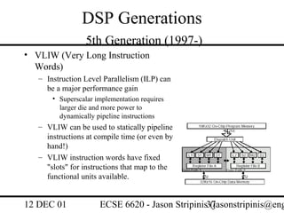 DSP Generations
                  5th Generation (1997-)
• VLIW (Very Long Instruction
  Words)
   – Instruction Level Parallelism (ILP) can
     be a major performance gain
       • Superscalar implementation requires
         larger die and more power to
         dynamically pipeline instructions
   – VLIW can be used to statically pipeline
     instructions at compile time (or even by
     hand!)
   – VLIW instruction words have fixed
     "slots" for instructions that map to the
     functional units available.


12 DEC 01             ECSE 6620 - Jason Stripinis37
                                                  (jasonstripinis@eng
 
