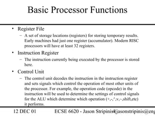 Basic Processor Functions
• Register File
   – A set of storage locations (registers) for storing temporary results.
     Early machines had just one register (accumulator). Modern RISC
     processors will have at least 32 registers.
• Instruction Register
   – The instruction currently being executed by the processor is stored
     here.
• Control Unit
   – The control unit decodes the instruction in the instruction register
     and sets signals which control the operation of most other units of
     the processor. For example, the operation code (opcode) in the
     instruction will be used to determine the settings of control signals
     for the ALU which determine which operation (+,-,^,v,~,shift,etc)
     it performs.
12 DEC 01              ECSE 6620 - Jason Stripinis4(jasonstripinis@eng
 