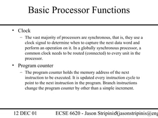 Basic Processor Functions
• Clock
   – The vast majority of processors are synchronous, that is, they use a
     clock signal to determine when to capture the next data word and
     perform an operation on it. In a globally synchronous processor, a
     common clock needs to be routed (connected) to every unit in the
     processor.
• Program counter
   – The program counter holds the memory address of the next
     instruction to be executed. It is updated every instruction cycle to
     point to the next instruction in the program. Branch instructions
     change the program counter by other than a simple increment.




12 DEC 01              ECSE 6620 - Jason Stripinis5(jasonstripinis@eng
 