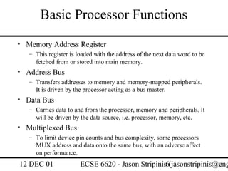 Basic Processor Functions
• Memory Address Register
   – This register is loaded with the address of the next data word to be
     fetched from or stored into main memory.
• Address Bus
   – Transfers addresses to memory and memory-mapped peripherals.
     It is driven by the processor acting as a bus master.
• Data Bus
   – Carries data to and from the processor, memory and peripherals. It
     will be driven by the data source, i.e. processor, memory, etc.
• Multiplexed Bus
   – To limit device pin counts and bus complexity, some processors
     MUX address and data onto the same bus, with an adverse affect
     on performance.
12 DEC 01              ECSE 6620 - Jason Stripinis6(jasonstripinis@eng
 