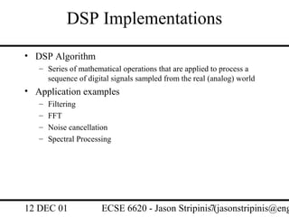 DSP Implementations
• DSP Algorithm
   – Series of mathematical operations that are applied to process a
     sequence of digital signals sampled from the real (analog) world
• Application examples
   –   Filtering
   –   FFT
   –   Noise cancellation
   –   Spectral Processing




12 DEC 01              ECSE 6620 - Jason Stripinis7(jasonstripinis@eng
 