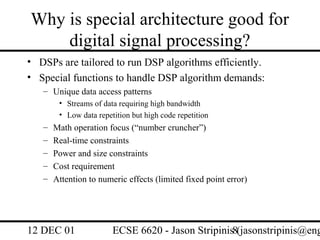 Why is special architecture good for
    digital signal processing?
• DSPs are tailored to run DSP algorithms efficiently.
• Special functions to handle DSP algorithm demands:
   – Unique data access patterns
        • Streams of data requiring high bandwidth
        • Low data repetition but high code repetition
   –   Math operation focus (“number cruncher”)
   –   Real-time constraints
   –   Power and size constraints
   –   Cost requirement
   –   Attention to numeric effects (limited fixed point error)




12 DEC 01               ECSE 6620 - Jason Stripinis8(jasonstripinis@eng
 