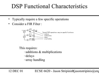 DSP Functional Characteristics
• Typically require a few specific operations
• Consider a FIR Filter :




       This requires:
          –additions & multiplications
          –delays
          –array handling


12 DEC 01          ECSE 6620 - Jason Stripinis9(jasonstripinis@eng
 