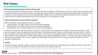 For more details on scheme specific risk factors including risks associated with Equity and Equity-related securities/ investments, please read the Scheme Information Document and Key Information
Memorandum of the scheme available at the Investor Service Centers of the AMC and also available on www.dspim.com.
Risks associated with investment in Sectoral / thematic fund:
Any sectoral or thematic fund will seek to invest in underlying investments belonging to a defined sector or the theme. Investor needs to understand that
a specific sector/theme may not achieve desired result / growth and may also experience unexpected changes adversely affecting the performance, thus
investing in a sectoral /thematic fund could involve potentially higher volatility and risk. Further the fund would be restricted to invest in underlying
investments from the defined sectors/themes and thus the concentration risk is also expected to be high.
Risks associated with mid-cap and small-cap companies
SEBI has defined the market capitalization spectrum as follows:
• Large-Cap Stocks: 1st -100th company in terms of full market capitalization
• Mid-Cap Stocks: 101st -250th company in terms of full market capitalization
• Small-Cap Stocks: 251st company onwards in terms of full market capitalization
Investment in mid-cap and small-cap companies are based on the premise that these companies have the ability to increase their earnings at a faster
pace as compared to large- cap companies and grow into larger, more valuable companies. However, as with all equity investments, there is a risk that
such companies may not achieve their expected earnings results, or there could be an unexpected change in the market, both of which may adversely
affect investment results. Historically, it has been observed that as you go down the capitalization spectrum i.e., from large cap stocks to mid-cap stocks
and beyond, there are higher risks in terms of volatility and market liquidity. Scheme also invests in mid-cap and small-cap companies and hence is
exposed to associated risks.
Liquidity
The ability to execute investment strategies or sell these investments could be limited by the overall trading volume, settlement periods, transfer cycles
on the stock exchanges and may lead to the Scheme incurring losses till the security is finally sold.
Risk Factors
24
 
